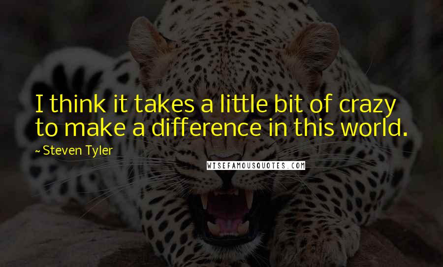 Steven Tyler Quotes: I think it takes a little bit of crazy to make a difference in this world.