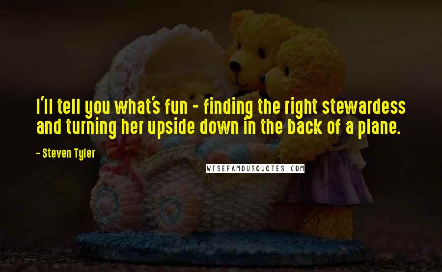 Steven Tyler Quotes: I'll tell you what's fun - finding the right stewardess and turning her upside down in the back of a plane.