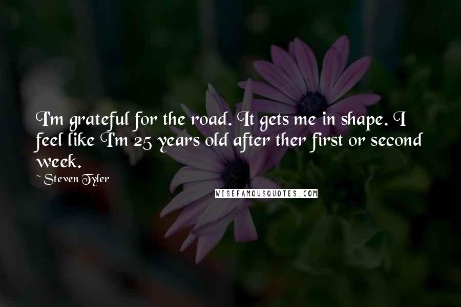 Steven Tyler Quotes: I'm grateful for the road. It gets me in shape. I feel like I'm 25 years old after ther first or second week.