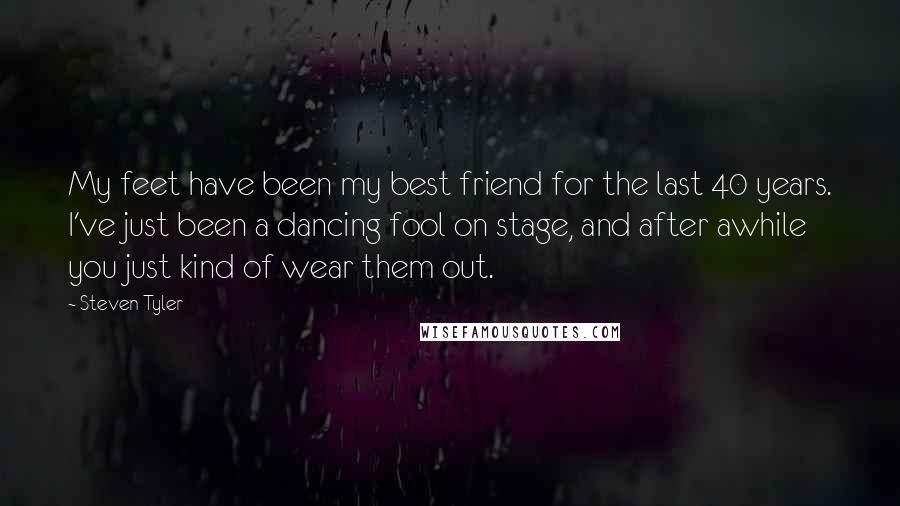 Steven Tyler Quotes: My feet have been my best friend for the last 40 years. I've just been a dancing fool on stage, and after awhile you just kind of wear them out.