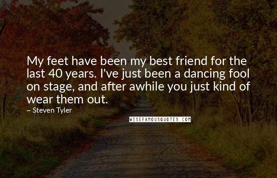 Steven Tyler Quotes: My feet have been my best friend for the last 40 years. I've just been a dancing fool on stage, and after awhile you just kind of wear them out.
