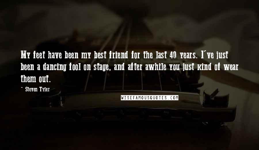 Steven Tyler Quotes: My feet have been my best friend for the last 40 years. I've just been a dancing fool on stage, and after awhile you just kind of wear them out.