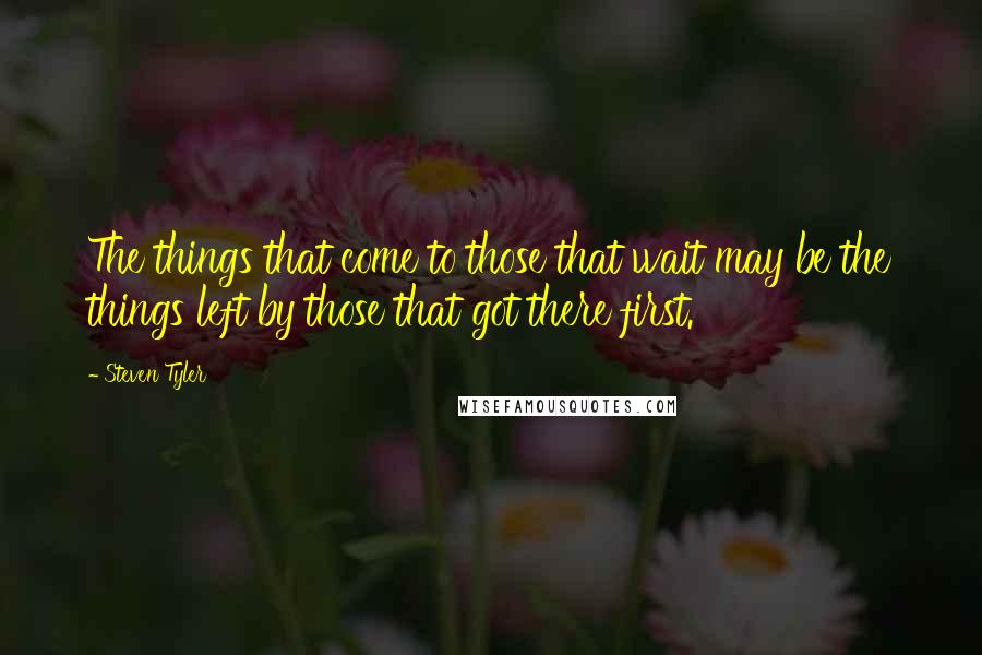 Steven Tyler Quotes: The things that come to those that wait may be the things left by those that got there first.