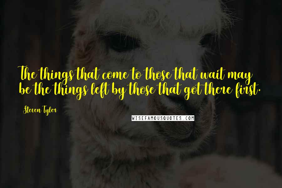 Steven Tyler Quotes: The things that come to those that wait may be the things left by those that got there first.