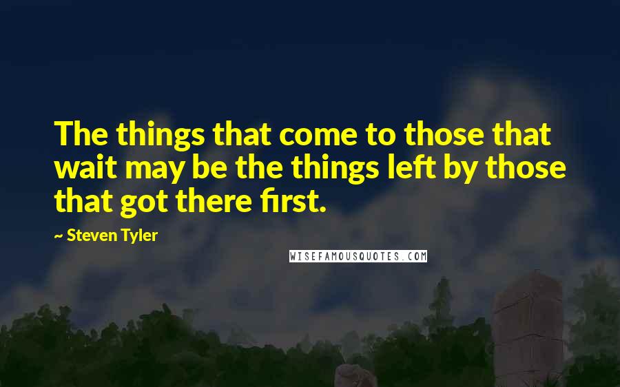 Steven Tyler Quotes: The things that come to those that wait may be the things left by those that got there first.