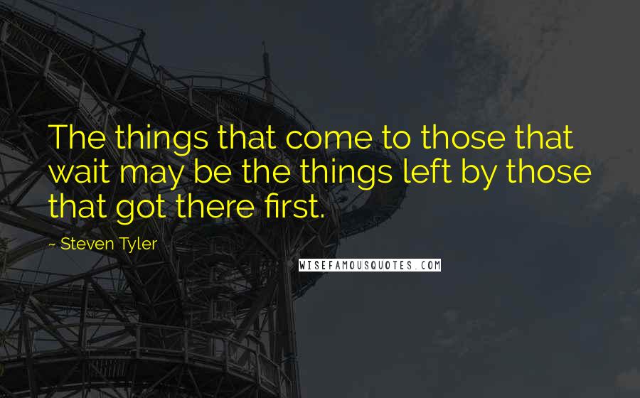 Steven Tyler Quotes: The things that come to those that wait may be the things left by those that got there first.