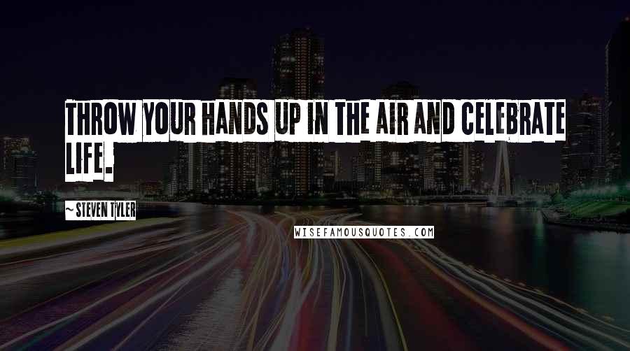 Steven Tyler Quotes: Throw your hands up in the air and celebrate life.