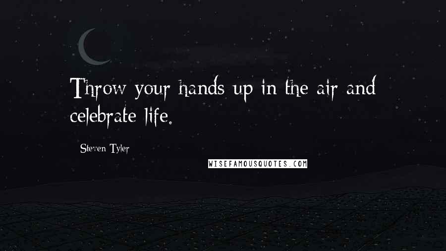 Steven Tyler Quotes: Throw your hands up in the air and celebrate life.