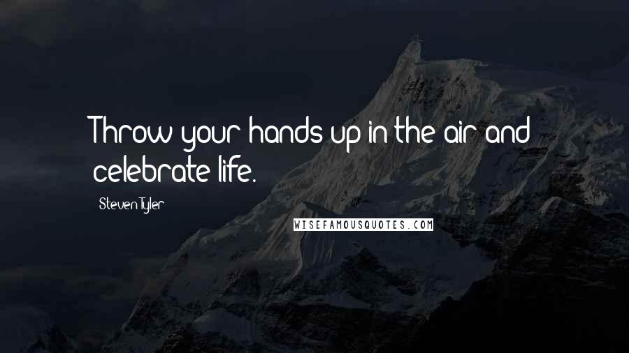 Steven Tyler Quotes: Throw your hands up in the air and celebrate life.