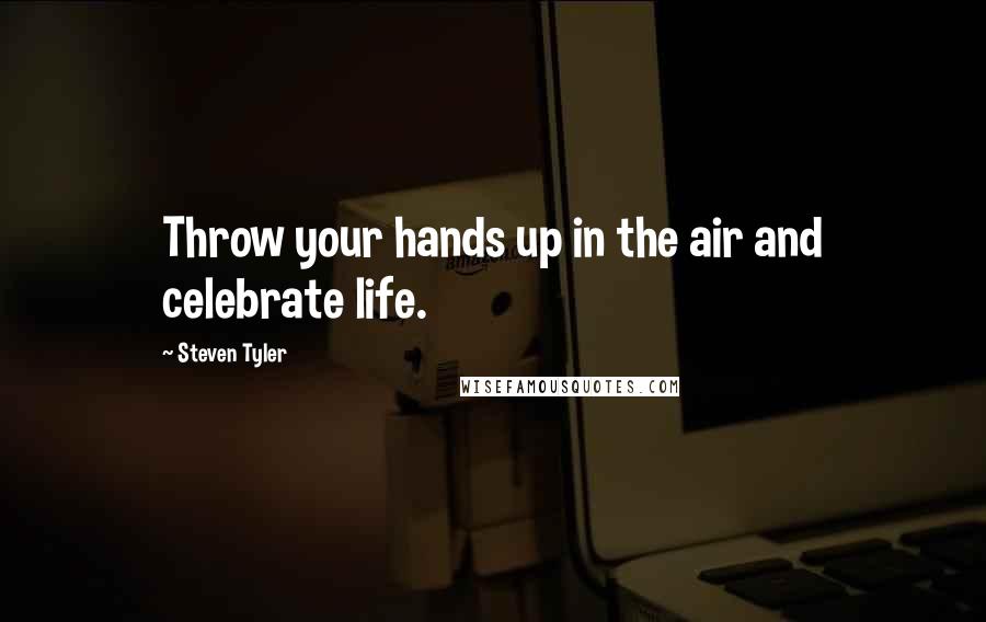 Steven Tyler Quotes: Throw your hands up in the air and celebrate life.