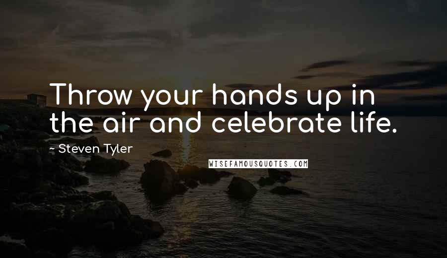 Steven Tyler Quotes: Throw your hands up in the air and celebrate life.
