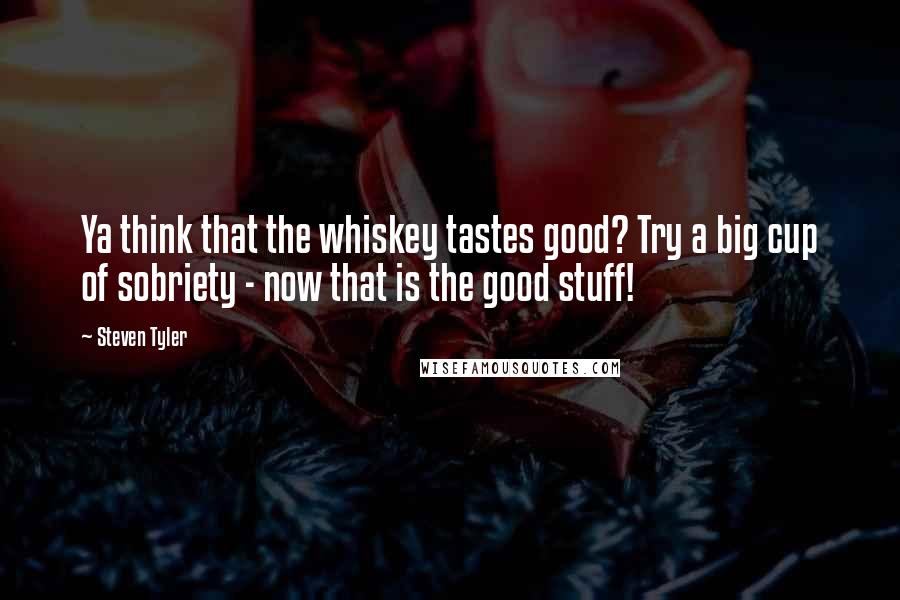 Steven Tyler Quotes: Ya think that the whiskey tastes good? Try a big cup of sobriety - now that is the good stuff!