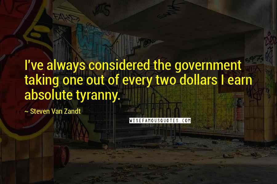 Steven Van Zandt Quotes: I've always considered the government taking one out of every two dollars I earn absolute tyranny.