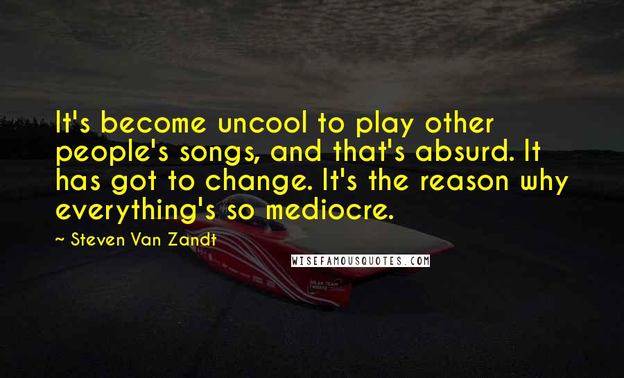 Steven Van Zandt Quotes: It's become uncool to play other people's songs, and that's absurd. It has got to change. It's the reason why everything's so mediocre.