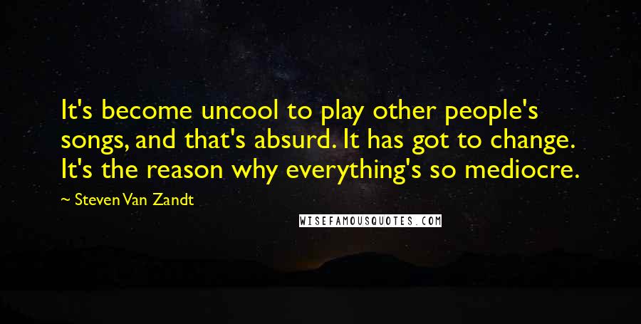 Steven Van Zandt Quotes: It's become uncool to play other people's songs, and that's absurd. It has got to change. It's the reason why everything's so mediocre.
