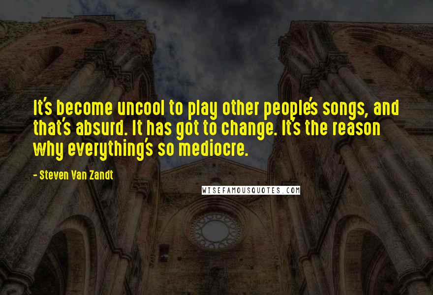 Steven Van Zandt Quotes: It's become uncool to play other people's songs, and that's absurd. It has got to change. It's the reason why everything's so mediocre.