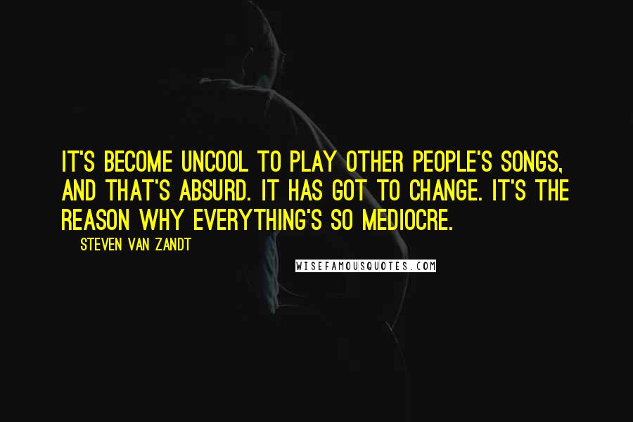 Steven Van Zandt Quotes: It's become uncool to play other people's songs, and that's absurd. It has got to change. It's the reason why everything's so mediocre.