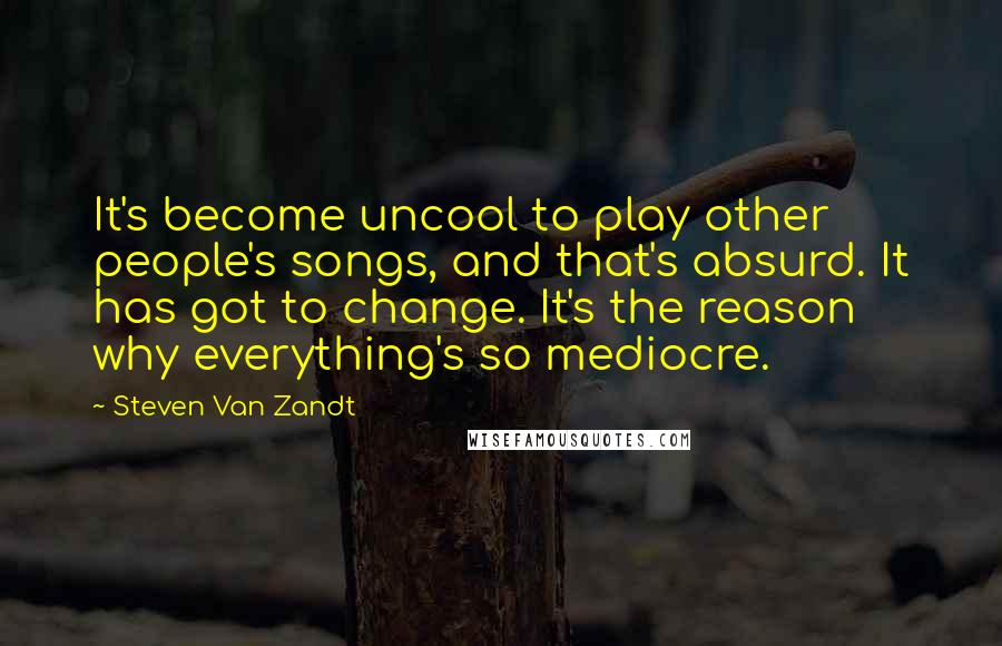 Steven Van Zandt Quotes: It's become uncool to play other people's songs, and that's absurd. It has got to change. It's the reason why everything's so mediocre.