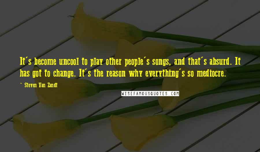 Steven Van Zandt Quotes: It's become uncool to play other people's songs, and that's absurd. It has got to change. It's the reason why everything's so mediocre.