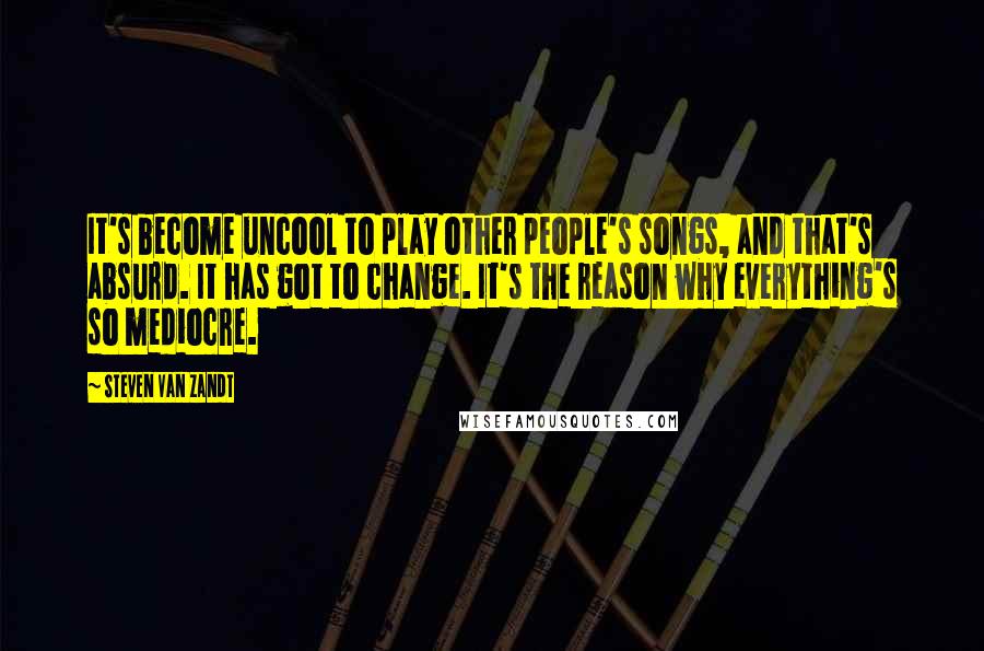 Steven Van Zandt Quotes: It's become uncool to play other people's songs, and that's absurd. It has got to change. It's the reason why everything's so mediocre.