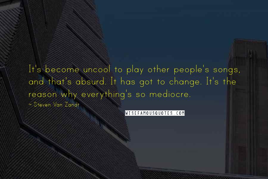 Steven Van Zandt Quotes: It's become uncool to play other people's songs, and that's absurd. It has got to change. It's the reason why everything's so mediocre.