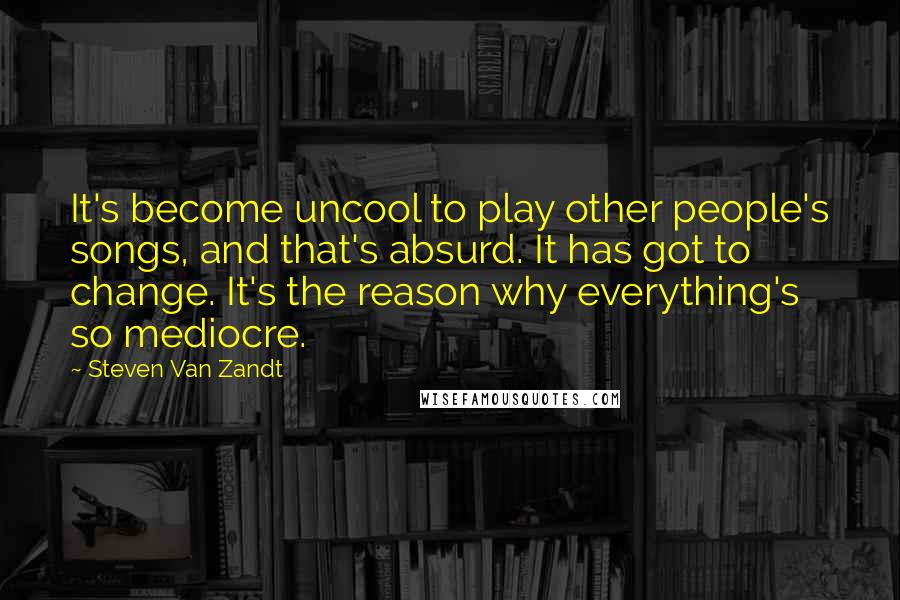 Steven Van Zandt Quotes: It's become uncool to play other people's songs, and that's absurd. It has got to change. It's the reason why everything's so mediocre.