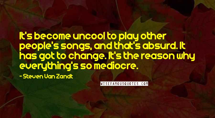 Steven Van Zandt Quotes: It's become uncool to play other people's songs, and that's absurd. It has got to change. It's the reason why everything's so mediocre.