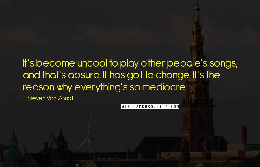 Steven Van Zandt Quotes: It's become uncool to play other people's songs, and that's absurd. It has got to change. It's the reason why everything's so mediocre.