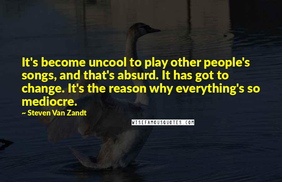 Steven Van Zandt Quotes: It's become uncool to play other people's songs, and that's absurd. It has got to change. It's the reason why everything's so mediocre.