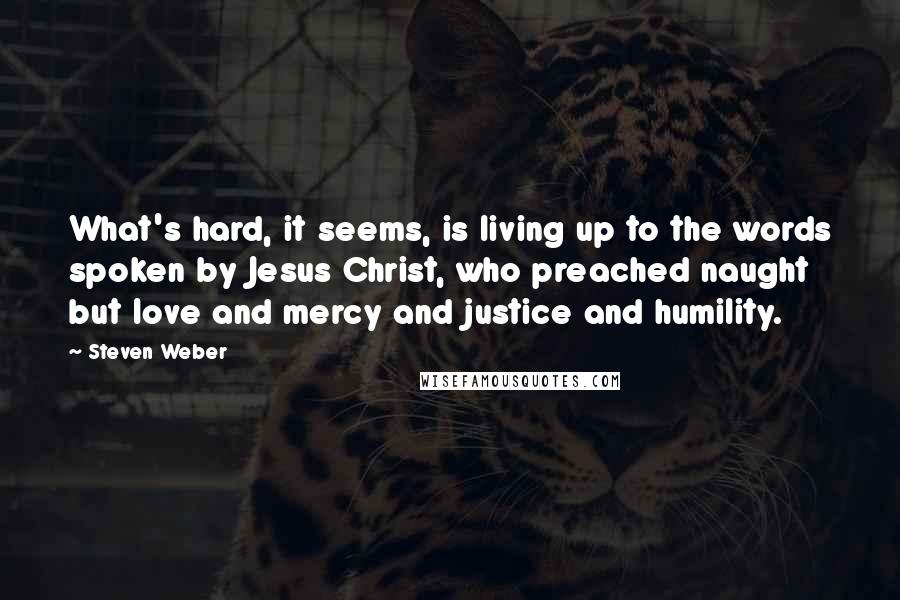 Steven Weber Quotes: What's hard, it seems, is living up to the words spoken by Jesus Christ, who preached naught but love and mercy and justice and humility.
