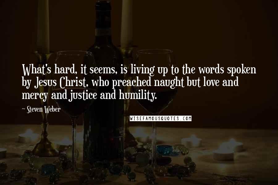 Steven Weber Quotes: What's hard, it seems, is living up to the words spoken by Jesus Christ, who preached naught but love and mercy and justice and humility.