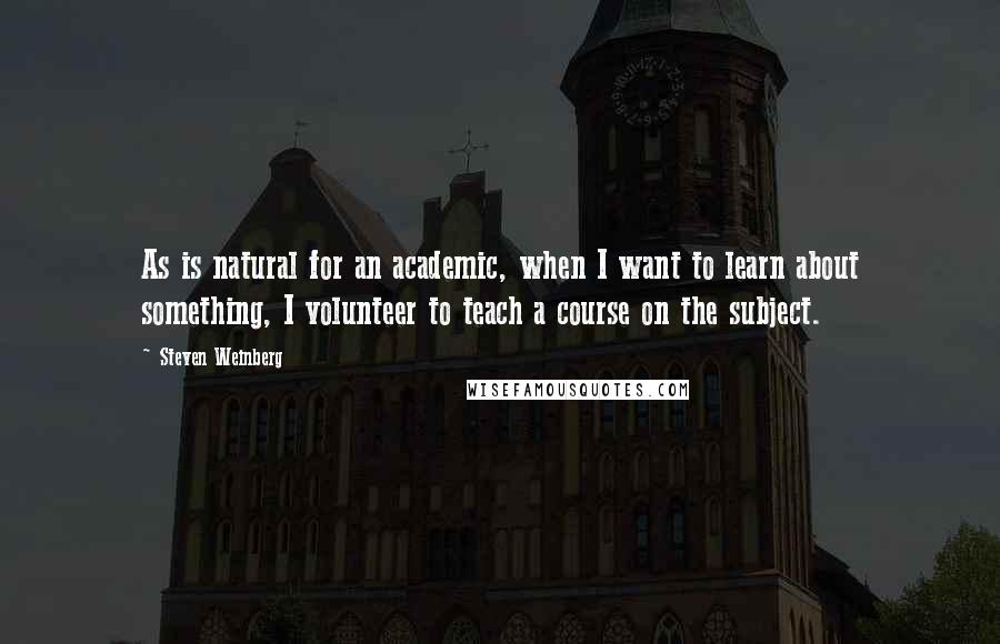 Steven Weinberg Quotes: As is natural for an academic, when I want to learn about something, I volunteer to teach a course on the subject.