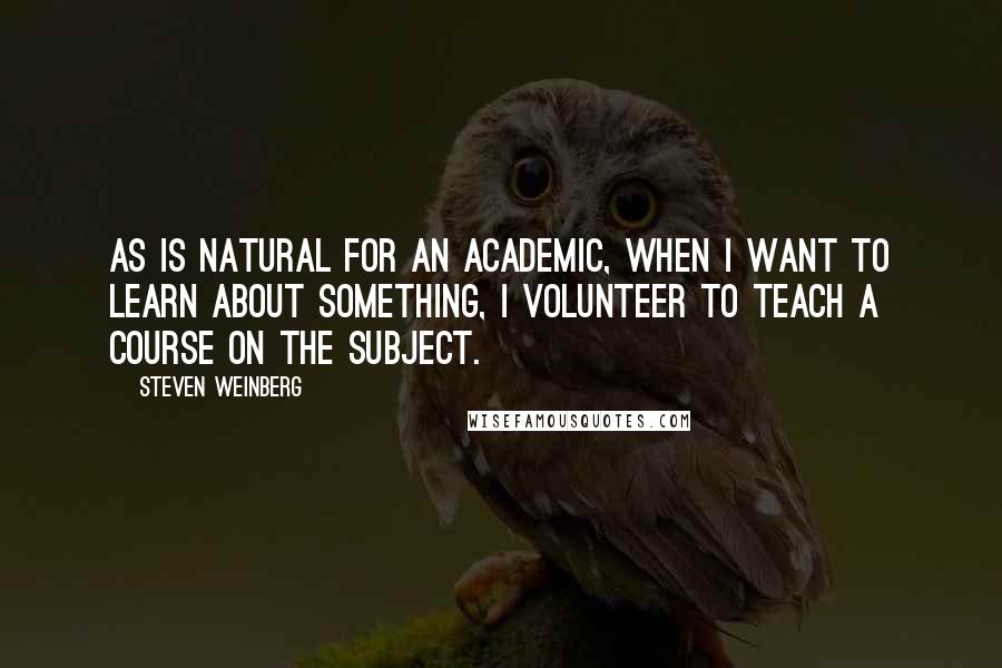Steven Weinberg Quotes: As is natural for an academic, when I want to learn about something, I volunteer to teach a course on the subject.