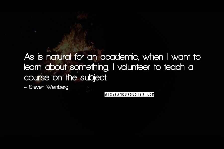 Steven Weinberg Quotes: As is natural for an academic, when I want to learn about something, I volunteer to teach a course on the subject.