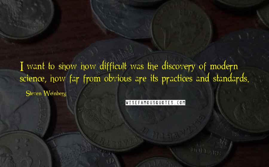 Steven Weinberg Quotes: I want to show how difficult was the discovery of modern science, how far from obvious are its practices and standards.