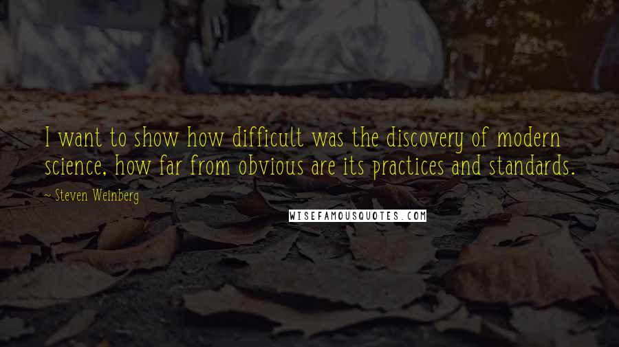 Steven Weinberg Quotes: I want to show how difficult was the discovery of modern science, how far from obvious are its practices and standards.