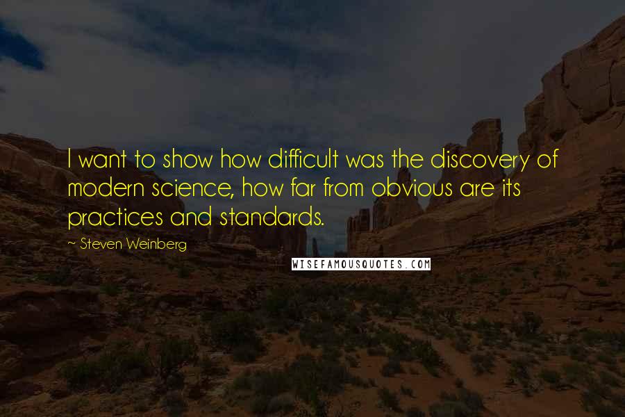 Steven Weinberg Quotes: I want to show how difficult was the discovery of modern science, how far from obvious are its practices and standards.