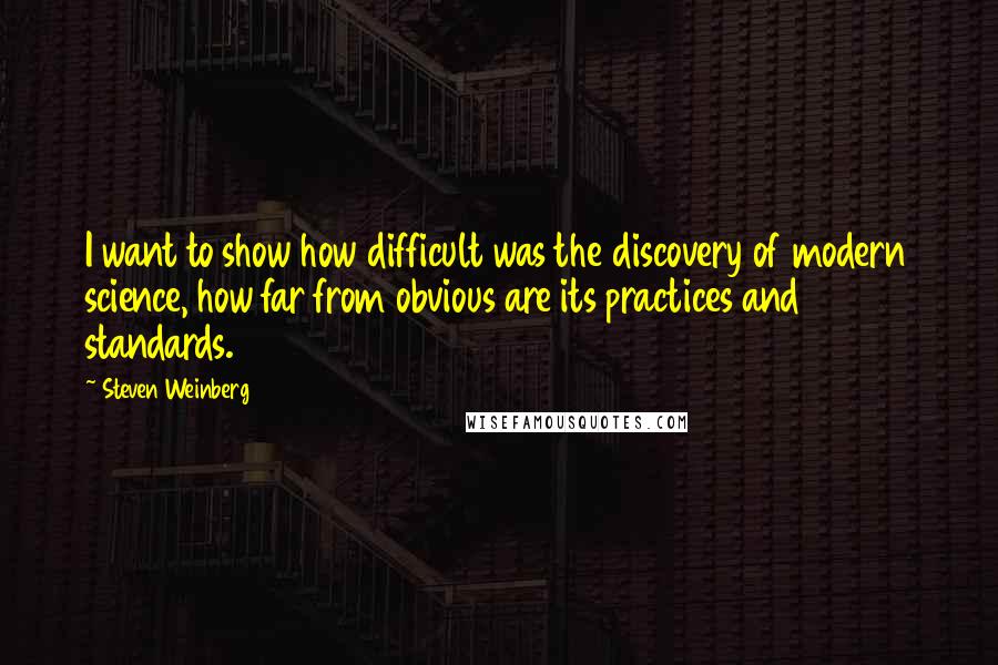 Steven Weinberg Quotes: I want to show how difficult was the discovery of modern science, how far from obvious are its practices and standards.