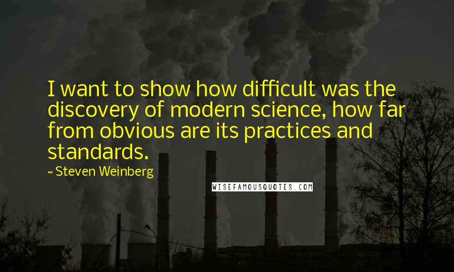 Steven Weinberg Quotes: I want to show how difficult was the discovery of modern science, how far from obvious are its practices and standards.