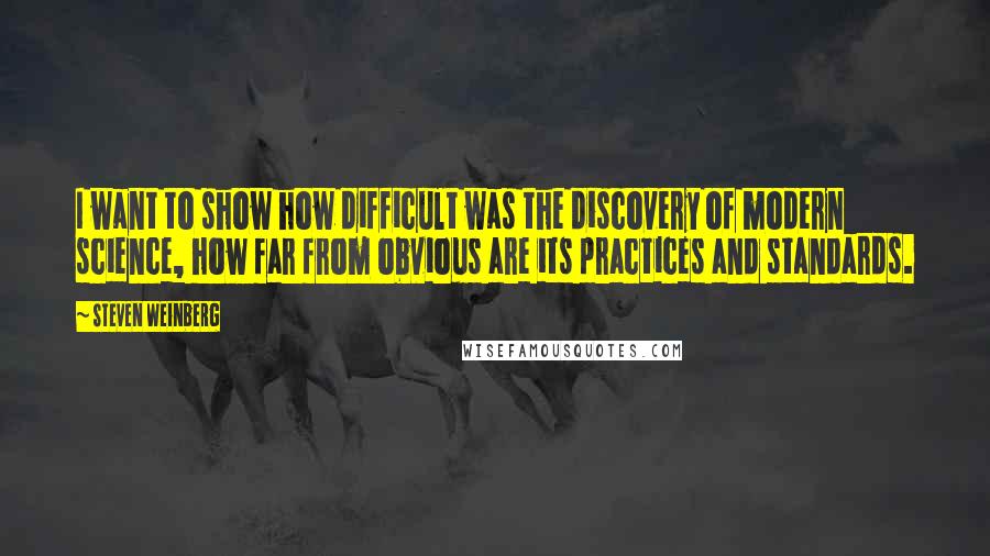 Steven Weinberg Quotes: I want to show how difficult was the discovery of modern science, how far from obvious are its practices and standards.