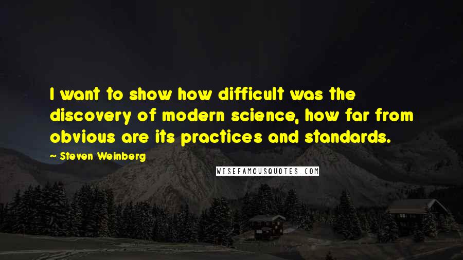 Steven Weinberg Quotes: I want to show how difficult was the discovery of modern science, how far from obvious are its practices and standards.