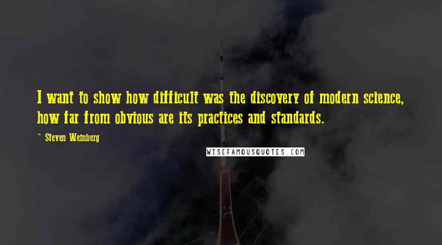 Steven Weinberg Quotes: I want to show how difficult was the discovery of modern science, how far from obvious are its practices and standards.