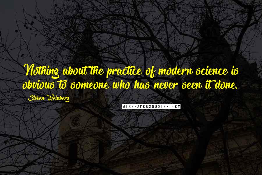 Steven Weinberg Quotes: Nothing about the practice of modern science is obvious to someone who has never seen it done.