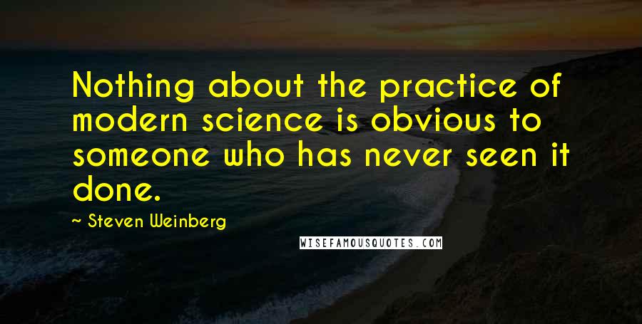 Steven Weinberg Quotes: Nothing about the practice of modern science is obvious to someone who has never seen it done.