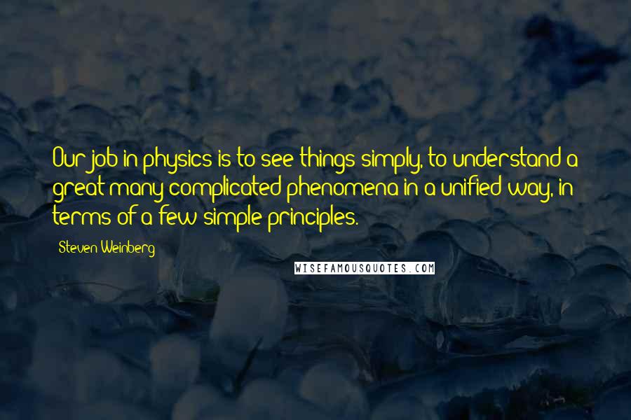 Steven Weinberg Quotes: Our job in physics is to see things simply, to understand a great many complicated phenomena in a unified way, in terms of a few simple principles.