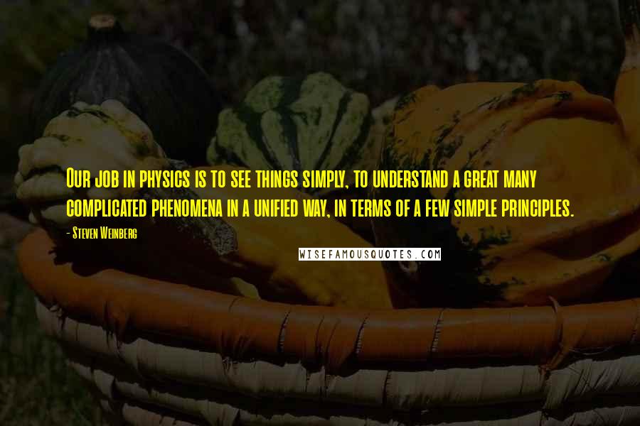 Steven Weinberg Quotes: Our job in physics is to see things simply, to understand a great many complicated phenomena in a unified way, in terms of a few simple principles.