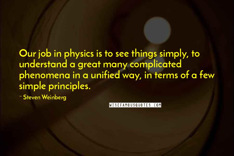 Steven Weinberg Quotes: Our job in physics is to see things simply, to understand a great many complicated phenomena in a unified way, in terms of a few simple principles.