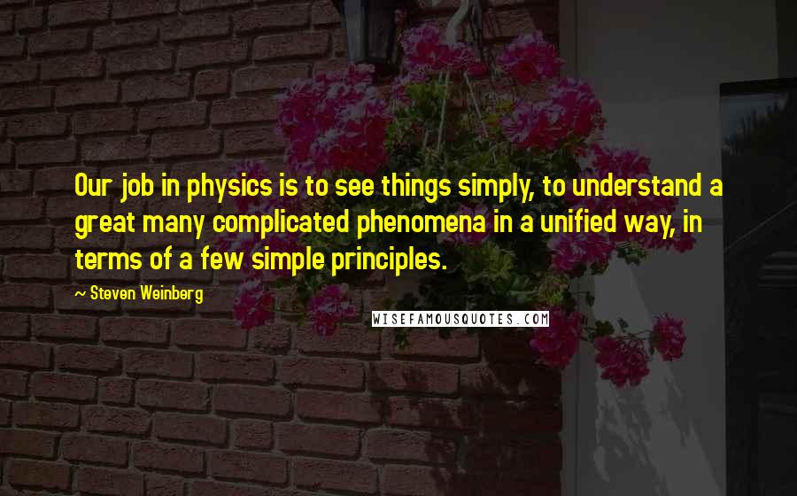 Steven Weinberg Quotes: Our job in physics is to see things simply, to understand a great many complicated phenomena in a unified way, in terms of a few simple principles.