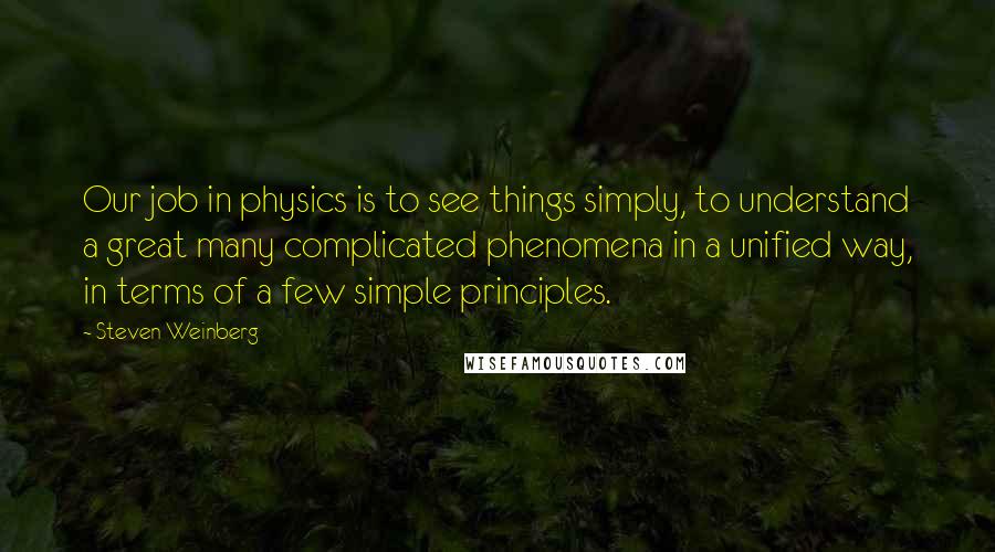 Steven Weinberg Quotes: Our job in physics is to see things simply, to understand a great many complicated phenomena in a unified way, in terms of a few simple principles.