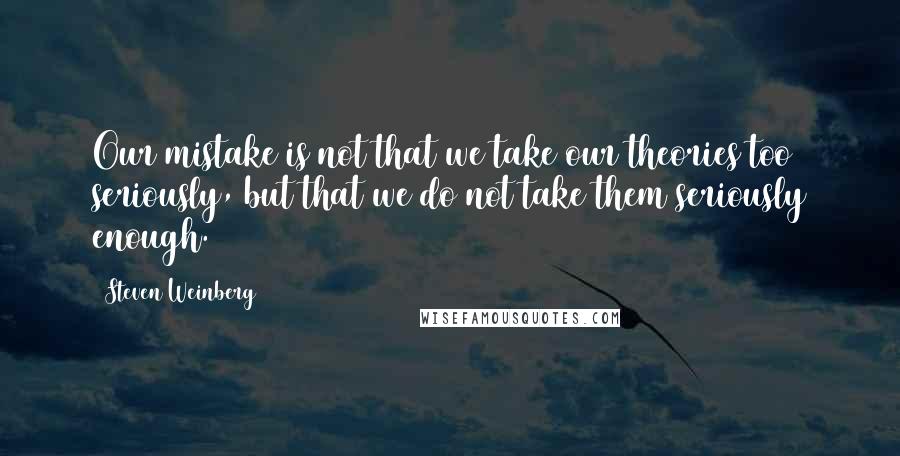 Steven Weinberg Quotes: Our mistake is not that we take our theories too seriously, but that we do not take them seriously enough.